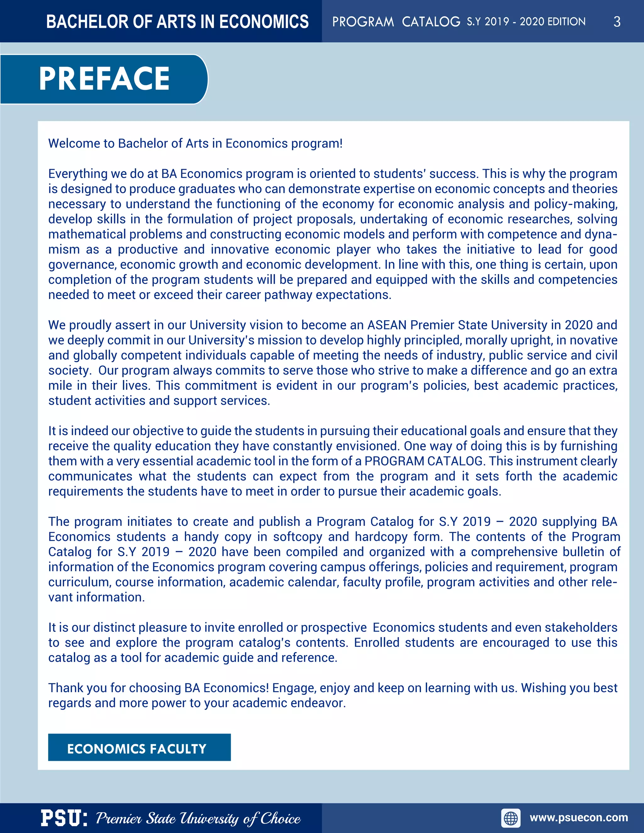 PSU: Premier State University of Choice www.psuecon.com
BACHELOR OF ARTS IN ECONOMICS PROGRAM CATALOG
Welcome to Bachelor of Arts in Economics program!
Everything we do at BA Economics program is oriented to students’ success. This is why the program
is designed to produce graduates who can demonstrate expertise on economic concepts and theories
necessary to understand the functioning of the economy for economic analysis and policy-making,
develop skills in the formulation of project proposals, undertaking of economic researches, solving
mathematical problems and constructing economic models and perform with competence and dyna-
mism as a productive and innovative economic player who takes the initiative to lead for good
governance, economic growth and economic development. In line with this, one thing is certain, upon
completion of the program students will be prepared and equipped with the skills and competencies
needed to meet or exceed their career pathway expectations.
We proudly assert in our University vision to become an ASEAN Premier State University in 2020 and
we deeply commit in our University’s mission to develop highly principled, morally upright, in novative
and globally competent individuals capable of meeting the needs of industry, public service and civil
society. Our program always commits to serve those who strive to make a difference and go an extra
mile in their lives. This commitment is evident in our program’s policies, best academic practices,
student activities and support services.
It is indeed our objective to guide the students in pursuing their educational goals and ensure that they
receive the quality education they have constantly envisioned. One way of doing this is by furnishing
them with a very essential academic tool in the form of a PROGRAM CATALOG. This instrument clearly
communicates what the students can expect from the program and it sets forth the academic
requirements the students have to meet in order to pursue their academic goals.
The program initiates to create and publish a Program Catalog for S.Y 2019 – 2020 supplying BA
Economics students a handy copy in softcopy and hardcopy form. The contents of the Program
Catalog for S.Y 2019 – 2020 have been compiled and organized with a comprehensive bulletin of
information of the Economics program covering campus offerings, policies and requirement, program
curriculum, course information, academic calendar, faculty profile, program activities and other rele-
vant information.
It is our distinct pleasure to invite enrolled or prospective Economics students and even stakeholders
to see and explore the program catalog’s contents. Enrolled students are encouraged to use this
catalog as a tool for academic guide and reference.
Thank you for choosing BA Economics! Engage, enjoy and keep on learning with us. Wishing you best
regards and more power to your academic endeavor.
ECONOMICS FACULTY
PREFACE
S.Y 2019 - 2020 EDITION 3
 