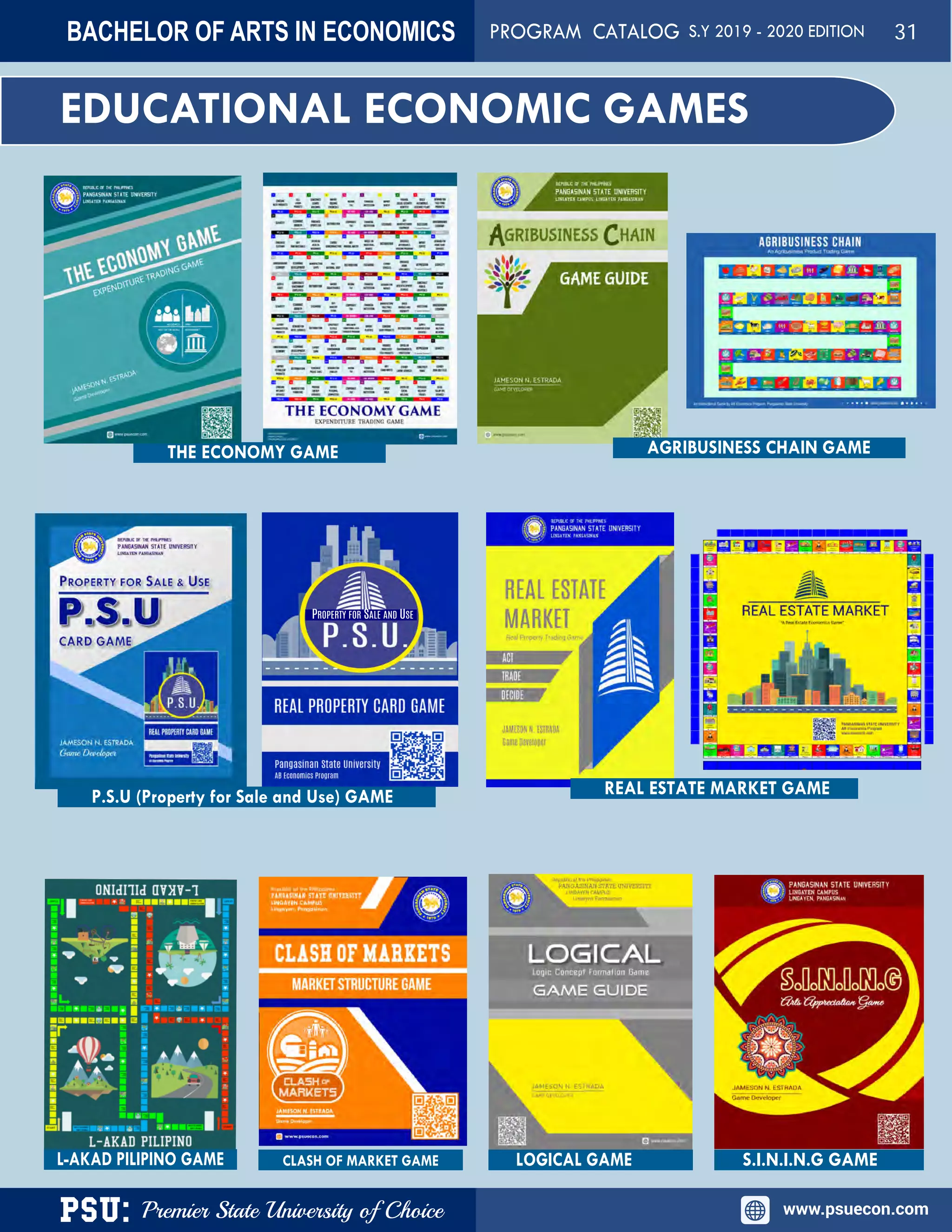 PSU: Premier State University of Choice www.psuecon.com
EDUCATIONAL ECONOMIC GAMES
PROPERTY FOR SALE AND USE
THE ECONOMY GAME AGRIBUSINESS CHAIN GAME
P.S.U (Property for Sale and Use) GAME REAL ESTATE MARKET GAME
CLASH OF MARKET GAME LOGICAL GAME S.I.N.I.N.G GAMEL-AKAD PILIPINO GAME
BACHELOR OF ARTS IN ECONOMICS PROGRAM CATALOG S.Y 2019 - 2020 EDITION 31
 