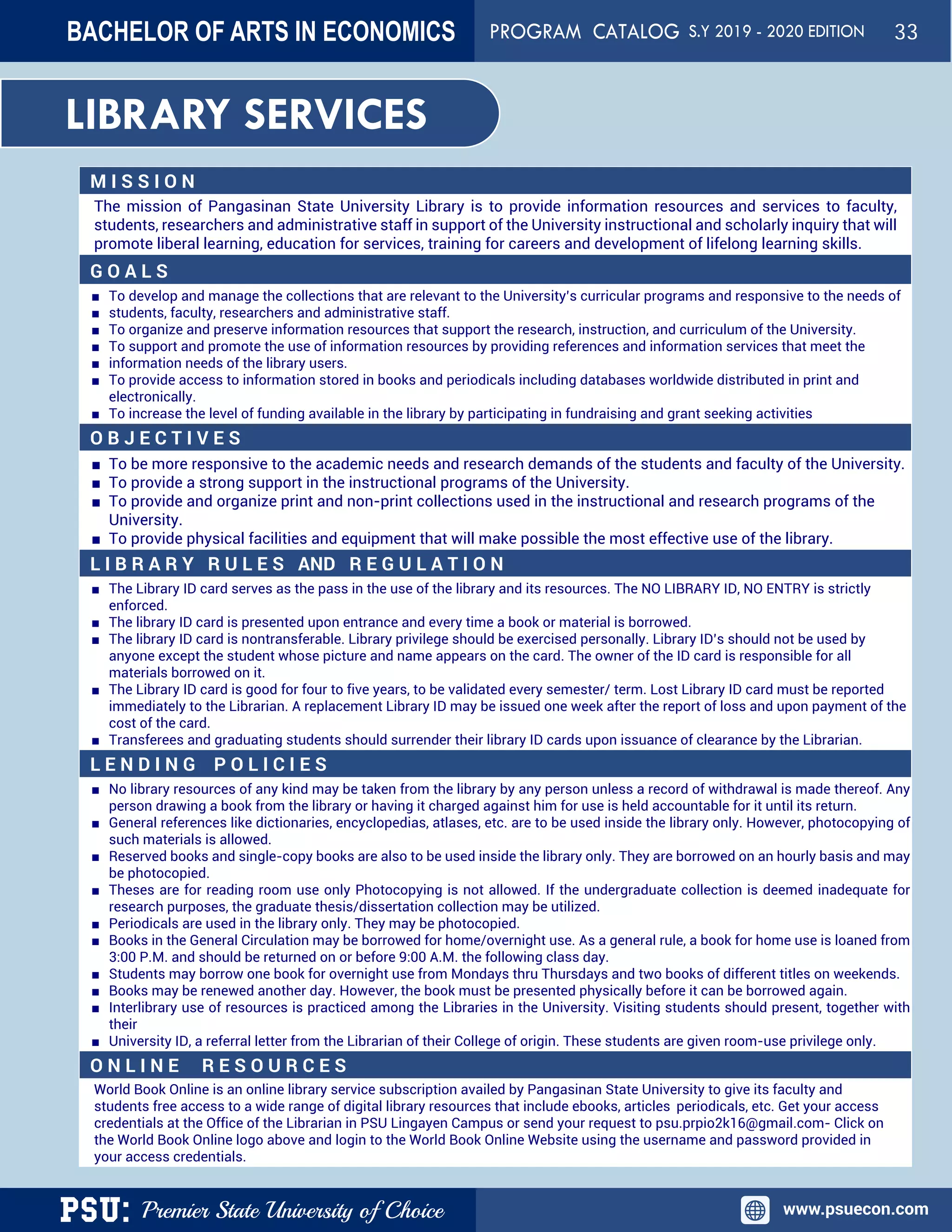 PSU: Premier State University of Choice www.psuecon.com
LIBRARY SERVICES
M I S S I O N
The mission of Pangasinan State University Library is to provide information resources and services to faculty,
students, researchers and administrative staff in support of the University instructional and scholarly inquiry that will
promote liberal learning, education for services, training for careers and development of lifelong learning skills.
G O A L S
■ To develop and manage the collections that are relevant to the University’s curricular programs and responsive to the needs of
■ students, faculty, researchers and administrative staff.
■ To organize and preserve information resources that support the research, instruction, and curriculum of the University.
■ To support and promote the use of information resources by providing references and information services that meet the
■ information needs of the library users.
■ To provide access to information stored in books and periodicals including databases worldwide distributed in print and
electronically.
■ To increase the level of funding available in the library by participating in fundraising and grant seeking activities
O B J E C T I V E S
■ To be more responsive to the academic needs and research demands of the students and faculty of the University.
■ To provide a strong support in the instructional programs of the University.
■ To provide and organize print and non-print collections used in the instructional and research programs of the
University.
■ To provide physical facilities and equipment that will make possible the most effective use of the library.
L I B R A R Y R U L E S AND R E G U L A T I O N
■ The Library ID card serves as the pass in the use of the library and its resources. The NO LIBRARY ID, NO ENTRY is strictly
enforced.
■ The library ID card is presented upon entrance and every time a book or material is borrowed.
■ The library ID card is nontransferable. Library privilege should be exercised personally. Library ID’s should not be used by
anyone except the student whose picture and name appears on the card. The owner of the ID card is responsible for all
materials borrowed on it.
■ The Library ID card is good for four to five years, to be validated every semester/ term. Lost Library ID card must be reported
immediately to the Librarian. A replacement Library ID may be issued one week after the report of loss and upon payment of the
cost of the card.
■ Transferees and graduating students should surrender their library ID cards upon issuance of clearance by the Librarian.
L E N D I N G P O L I C I E S
■ No library resources of any kind may be taken from the library by any person unless a record of withdrawal is made thereof. Any
person drawing a book from the library or having it charged against him for use is held accountable for it until its return.
■ General references like dictionaries, encyclopedias, atlases, etc. are to be used inside the library only. However, photocopying of
such materials is allowed.
■ Reserved books and single-copy books are also to be used inside the library only. They are borrowed on an hourly basis and may
be photocopied.
■ Theses are for reading room use only Photocopying is not allowed. If the undergraduate collection is deemed inadequate for
research purposes, the graduate thesis/dissertation collection may be utilized.
■ Periodicals are used in the library only. They may be photocopied.
■ Books in the General Circulation may be borrowed for home/overnight use. As a general rule, a book for home use is loaned from
3:00 P.M. and should be returned on or before 9:00 A.M. the following class day.
■ Students may borrow one book for overnight use from Mondays thru Thursdays and two books of different titles on weekends.
■ Books may be renewed another day. However, the book must be presented physically before it can be borrowed again.
■ Interlibrary use of resources is practiced among the Libraries in the University. Visiting students should present, together with
their
■ University ID, a referral letter from the Librarian of their College of origin. These students are given room-use privilege only.
O N L I N E R E S O U R C E S
World Book Online is an online library service subscription availed by Pangasinan State University to give its faculty and
students free access to a wide range of digital library resources that include ebooks, articles, periodicals, etc. Get your access
credentials at the Office of the Librarian in PSU Lingayen Campus or send your request to psu.prpio2k16@gmail.com- Click on
the World Book Online logo above and login to the World Book Online Website using the username and password provided in
your access credentials.
BACHELOR OF ARTS IN ECONOMICS PROGRAM CATALOG S.Y 2019 - 2020 EDITION 33
 