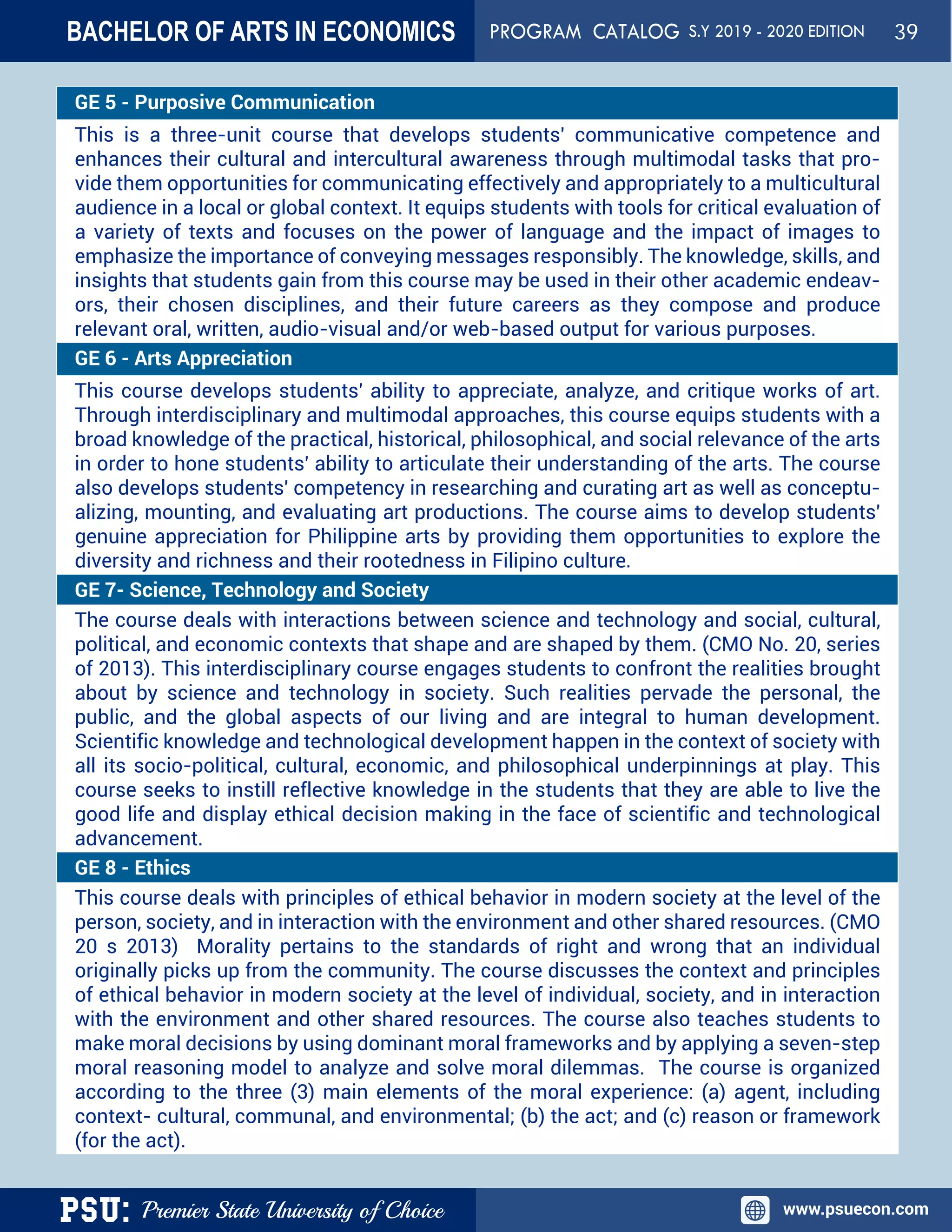 PSU: Premier State University of Choice www.psuecon.com
GE 5 - Purposive Communication
This is a three-unit course that develops students' communicative competence and
enhances their cultural and intercultural awareness through multimodal tasks that pro-
vide them opportunities for communicating effectively and appropriately to a multicultural
audience in a local or global context. It equips students with tools for critical evaluation of
a variety of texts and focuses on the power of language and the impact of images to
emphasize the importance of conveying messages responsibly. The knowledge, skills, and
insights that students gain from this course may be used in their other academic endeav-
ors, their chosen disciplines, and their future careers as they compose and produce
relevant oral, written, audio-visual and/or web-based output for various purposes.
GE 6 - Arts Appreciation
This course develops students' ability to appreciate, analyze, and critique works of art.
Through interdisciplinary and multimodal approaches, this course equips students with a
broad knowledge of the practical, historical, philosophical, and social relevance of the arts
in order to hone students' ability to articulate their understanding of the arts. The course
also develops students' competency in researching and curating art as well as conceptu-
alizing, mounting, and evaluating art productions. The course aims to develop students'
genuine appreciation for Philippine arts by providing them opportunities to explore the
diversity and richness and their rootedness in Filipino culture.
GE 7- Science, Technology and Society
The course deals with interactions between science and technology and social, cultural,
political, and economic contexts that shape and are shaped by them. (CMO No. 20, series
of 2013). This interdisciplinary course engages students to confront the realities brought
about by science and technology in society. Such realities pervade the personal, the
public, and the global aspects of our living and are integral to human development.
Scientific knowledge and technological development happen in the context of society with
all its socio-political, cultural, economic, and philosophical underpinnings at play. This
course seeks to instill reflective knowledge in the students that they are able to live the
good life and display ethical decision making in the face of scientific and technological
advancement.
GE 8 - Ethics
This course deals with principles of ethical behavior in modern society at the level of the
person, society, and in interaction with the environment and other shared resources. (CMO
20 s 2013) Morality pertains to the standards of right and wrong that an individual
originally picks up from the community. The course discusses the context and principles
of ethical behavior in modern society at the level of individual, society, and in interaction
with the environment and other shared resources. The course also teaches students to
make moral decisions by using dominant moral frameworks and by applying a seven-step
moral reasoning model to analyze and solve moral dilemmas. The course is organized
according to the three (3) main elements of the moral experience: (a) agent, including
context- cultural, communal, and environmental; (b) the act; and (c) reason or framework
(for the act).
BACHELOR OF ARTS IN ECONOMICS PROGRAM CATALOG S.Y 2019 - 2020 EDITION 39
 