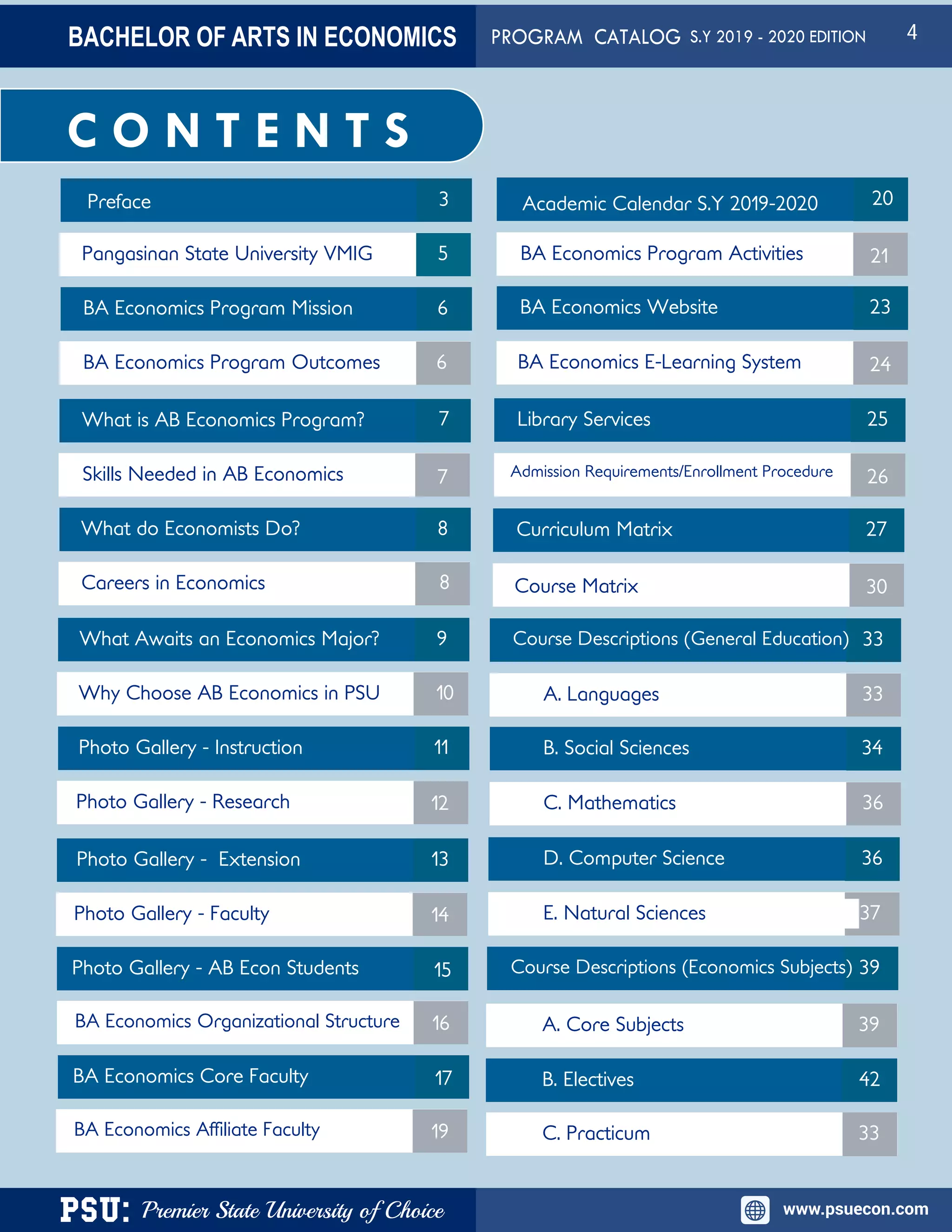 PSU: Premier State University of Choice www.psuecon.com
Preface
Pangasinan State University VMIG
BA Economics Program Mission
Photo Gallery - Extension
Photo Gallery - Research
Photo Gallery - Instruction
Careers in Economics
What do Economists Do?
Skills Needed in AB Economics
What is AB Economics Program?
BA Economics Program Outcomes
What Awaits an Economics Major?
Why Choose AB Economics in PSU
Photo Gallery - Faculty
Photo Gallery - AB Econ Students
Academic Calendar S.Y 2019-2020
BA Economics Program Activities
BA Economics Website
BA Economics E-Learning System
3
11
10
9
8
7
6
6
5
7
8
12
13
14
15
20
21
23
24
C O N T E N T S
BA Economics Organizational Structure
BA Economics Core Faculty
16
17
BA Economics Affiliate Faculty 19
Library Services
Admission Requirements/Enrollment Procedure
25
26
Curriculum Matrix
Course Matrix
27
30
Course Descriptions (General Education)
A. Languages
B. Social Sciences
B. Electives
A. Core Subjects
E. Natural Sciences
D. Computer Science
C. Mathematics
Course Descriptions (Economics Subjects)
C. Practicum
33
33
34
36
36
37
39
42
33
39
BACHELOR OF ARTS IN ECONOMICS PROGRAM CATALOG S.Y 2019 - 2020 EDITION 4
 