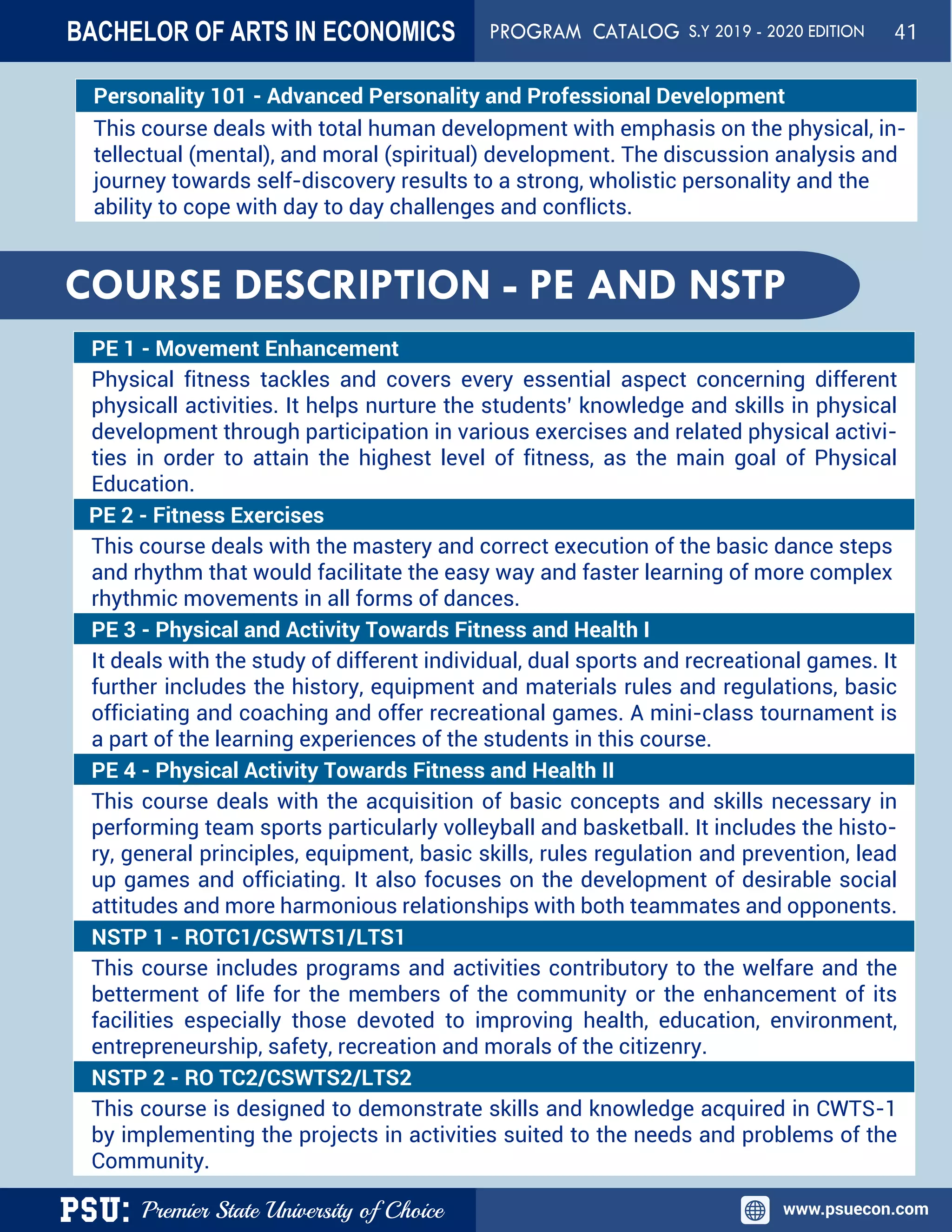 PSU: Premier State University of Choice www.psuecon.com
Personality 101 - Advanced Personality and Professional Development
This course deals with total human development with emphasis on the physical, in-
tellectual (mental), and moral (spiritual) development. The discussion analysis and
journey towards self-discovery results to a strong, wholistic personality and the
ability to cope with day to day challenges and conflicts.
PE 1 - Movement Enhancement
Physical fitness tackles and covers every essential aspect concerning different
physicall activities. It helps nurture the students’ knowledge and skills in physical
development through participation in various exercises and related physical activi-
ties in order to attain the highest level of fitness, as the main goal of Physical
Education.
PE 2 - Fitness Exercises
This course deals with the mastery and correct execution of the basic dance steps
and rhythm that would facilitate the easy way and faster learning of more complex
rhythmic movements in all forms of dances.
PE 3 - Physical and Activity Towards Fitness and Health I
It deals with the study of different individual, dual sports and recreational games. It
further includes the history, equipment and materials rules and regulations, basic
officiating and coaching and offer recreational games. A mini-class tournament is
a part of the learning experiences of the students in this course.
PE 4 - Physical Activity Towards Fitness and Health II
This course deals with the acquisition of basic concepts and skills necessary in
performing team sports particularly volleyball and basketball. It includes the histo-
ry, general principles, equipment, basic skills, rules regulation and prevention, lead
up games and officiating. It also focuses on the development of desirable social
attitudes and more harmonious relationships with both teammates and opponents.
NSTP 1 - ROTC1/CSWTS1/LTS1
This course includes programs and activities contributory to the welfare and the
betterment of life for the members of the community or the enhancement of its
facilities especially those devoted to improving health, education, environment,
entrepreneurship, safety, recreation and morals of the citizenry.
NSTP 2 - RO TC2/CSWTS2/LTS2
This course is designed to demonstrate skills and knowledge acquired in CWTS-1
by implementing the projects in activities suited to the needs and problems of the
Community.
COURSE DESCRIPTION - PE AND NSTP
BACHELOR OF ARTS IN ECONOMICS PROGRAM CATALOG S.Y 2019 - 2020 EDITION 41
 
