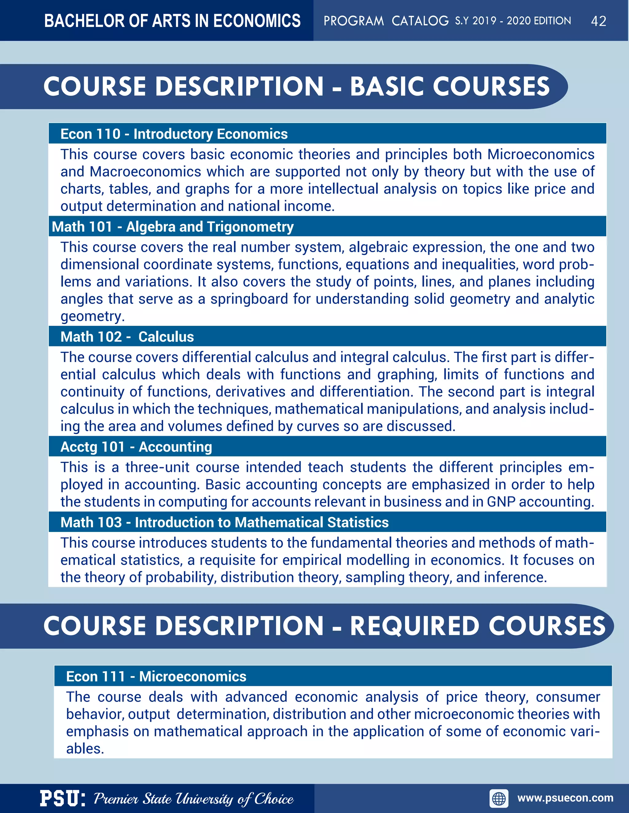 PSU: Premier State University of Choice www.psuecon.com
Econ 110 - Introductory Economics
This course covers basic economic theories and principles both Microeconomics
and Macroeconomics which are supported not only by theory but with the use of
charts, tables, and graphs for a more intellectual analysis on topics like price and
output determination and national income.
Math 101 - Algebra and Trigonometry
This course covers the real number system, algebraic expression, the one and two
dimensional coordinate systems, functions, equations and inequalities, word prob-
lems and variations. It also covers the study of points, lines, and planes including
angles that serve as a springboard for understanding solid geometry and analytic
geometry.
Math 102 -  Calculus
The course covers differential calculus and integral calculus. The first part is differ-
ential calculus which deals with functions and graphing, limits of functions and
continuity of functions, derivatives and differentiation. The second part is integral
calculus in which the techniques, mathematical manipulations, and analysis includ-
ing the area and volumes defined by curves so are discussed.
Acctg 101 - Accounting
This is a three-unit course intended teach students the different principles em-
ployed in accounting. Basic accounting concepts are emphasized in order to help
the students in computing for accounts relevant in business and in GNP accounting.
Math 103 - Introduction to Mathematical Statistics
This course introduces students to the fundamental theories and methods of math-
ematical statistics, a requisite for empirical modelling in economics. It focuses on
the theory of probability, distribution theory, sampling theory, and inference.
COURSE DESCRIPTION - REQUIRED COURSES
Econ 111 - Microeconomics
The course deals with advanced economic analysis of price theory, consumer
behavior, output determination, distribution and other microeconomic theories with
emphasis on mathematical approach in the application of some of economic vari-
ables.
COURSE DESCRIPTION - BASIC COURSES
BACHELOR OF ARTS IN ECONOMICS PROGRAM CATALOG S.Y 2019 - 2020 EDITION 42
 