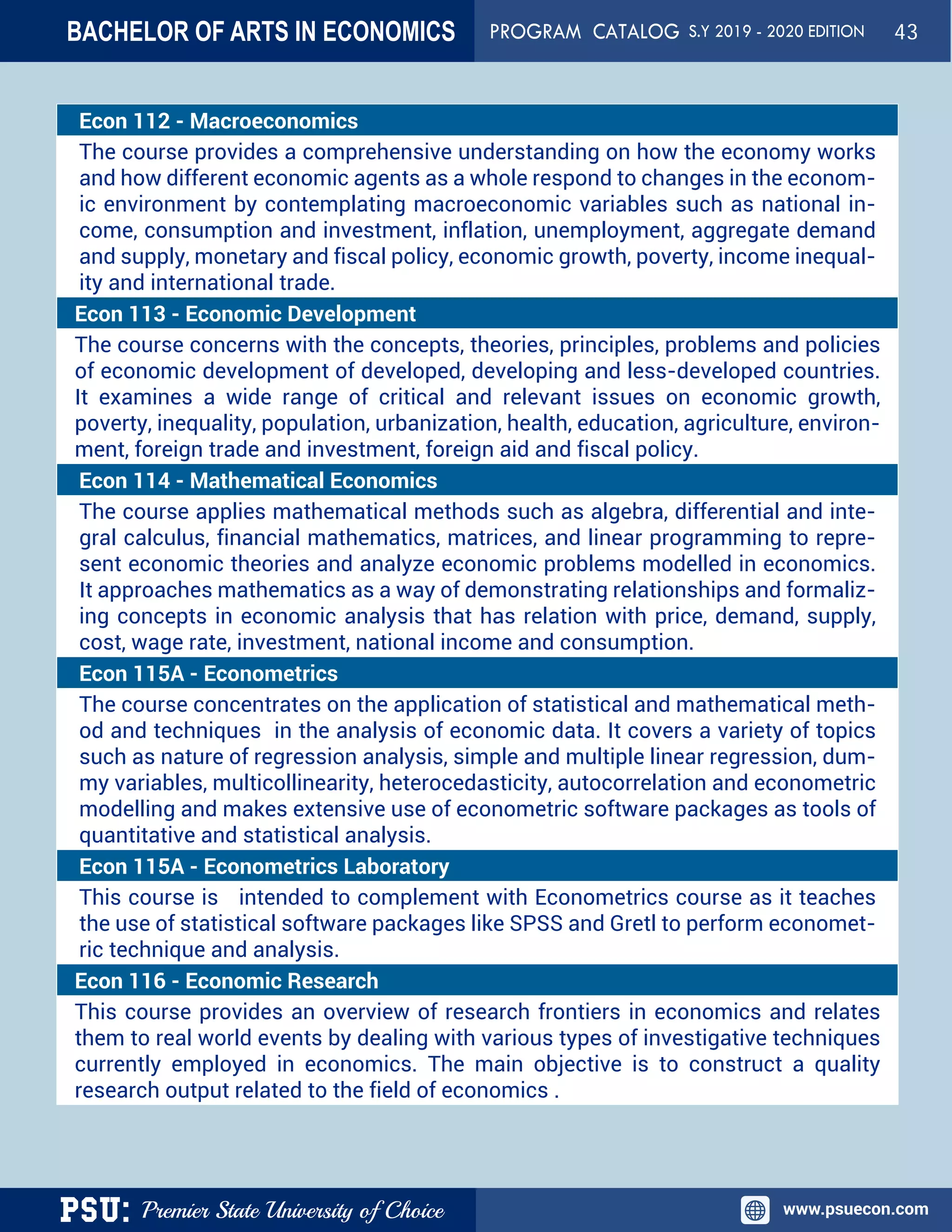 PSU: Premier State University of Choice www.psuecon.com
Econ 112 - Macroeconomics
The course provides a comprehensive understanding on how the economy works
and how different economic agents as a whole respond to changes in the econom-
ic environment by contemplating macroeconomic variables such as national in-
come, consumption and investment, inflation, unemployment, aggregate demand
and supply, monetary and fiscal policy, economic growth, poverty, income inequal-
ity and international trade.
Econ 113 - Economic Development
The course concerns with the concepts, theories, principles, problems and policies
of economic development of developed, developing and less-developed countries.
It examines a wide range of critical and relevant issues on economic growth,
poverty, inequality, population, urbanization, health, education, agriculture, environ-
ment, foreign trade and investment, foreign aid and fiscal policy.
Econ 114 - Mathematical Economics 
The course applies mathematical methods such as algebra, differential and inte-
gral calculus, financial mathematics, matrices, and linear programming to repre-
sent economic theories and analyze economic problems modelled in economics.
It approaches mathematics as a way of demonstrating relationships and formaliz-
ing concepts in economic analysis that has relation with price, demand, supply,
cost, wage rate, investment, national income and consumption.
Econ 115A - Econometrics
The course concentrates on the application of statistical and mathematical meth-
od and techniques in the analysis of economic data. It covers a variety of topics
such as nature of regression analysis, simple and multiple linear regression, dum-
my variables, multicollinearity, heterocedasticity, autocorrelation and econometric
modelling and makes extensive use of econometric software packages as tools of
quantitative and statistical analysis.
Econ 115A - Econometrics Laboratory
This course is intended to complement with Econometrics course as it teaches
the use of statistical software packages like SPSS and Gretl to perform economet-
ric technique and analysis.
Econ 116 - Economic Research
This course provides an overview of research frontiers in economics and relates
them to real world events by dealing with various types of investigative techniques
currently employed in economics. The main objective is to construct a quality
research output related to the field of economics .
BACHELOR OF ARTS IN ECONOMICS PROGRAM CATALOG S.Y 2019 - 2020 EDITION 43
 