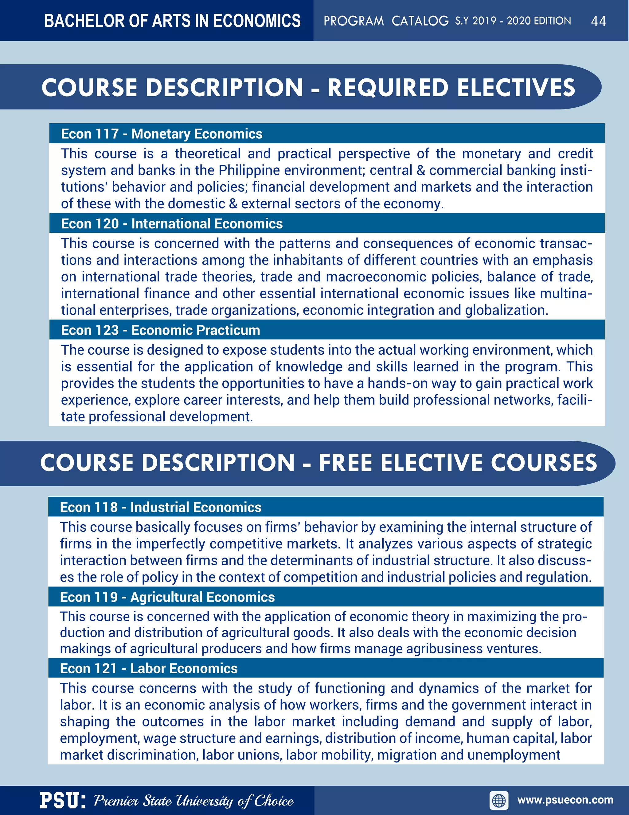 PSU: Premier State University of Choice www.psuecon.com
Econ 117 - Monetary Economics
This course is a theoretical and practical perspective of the monetary and credit
system and banks in the Philippine environment; central & commercial banking insti-
tutions’ behavior and policies; financial development and markets and the interaction
of these with the domestic & external sectors of the economy.
Econ 120 - International Economics
This course is concerned with the patterns and consequences of economic transac-
tions and interactions among the inhabitants of different countries with an emphasis
on international trade theories, trade and macroeconomic policies, balance of trade,
international finance and other essential international economic issues like multina-
tional enterprises, trade organizations, economic integration and globalization.
Econ 123 - Economic Practicum
The course is designed to expose students into the actual working environment, which
is essential for the application of knowledge and skills learned in the program. This
provides the students the opportunities to have a hands-on way to gain practical work
experience, explore career interests, and help them build professional networks, facili-
tate professional development.
COURSE DESCRIPTION - FREE ELECTIVE COURSES
Econ 118 - Industrial Economics
This course basically focuses on firms’ behavior by examining the internal structure of
firms in the imperfectly competitive markets. It analyzes various aspects of strategic
interaction between firms and the determinants of industrial structure. It also discuss-
es the role of policy in the context of competition and industrial policies and regulation.
Econ 119 - Agricultural Economics
This course is concerned with the application of economic theory in maximizing the pro-
duction and distribution of agricultural goods. It also deals with the economic decision
makings of agricultural producers and how firms manage agribusiness ventures.
Econ 121 - Labor Economics
This course concerns with the study of functioning and dynamics of the market for
labor. It is an economic analysis of how workers, firms and the government interact in
shaping the outcomes in the labor market including demand and supply of labor,
employment, wage structure and earnings, distribution of income, human capital, labor
market discrimination, labor unions, labor mobility, migration and unemployment
COURSE DESCRIPTION - REQUIRED ELECTIVES
BACHELOR OF ARTS IN ECONOMICS PROGRAM CATALOG S.Y 2019 - 2020 EDITION 44
 