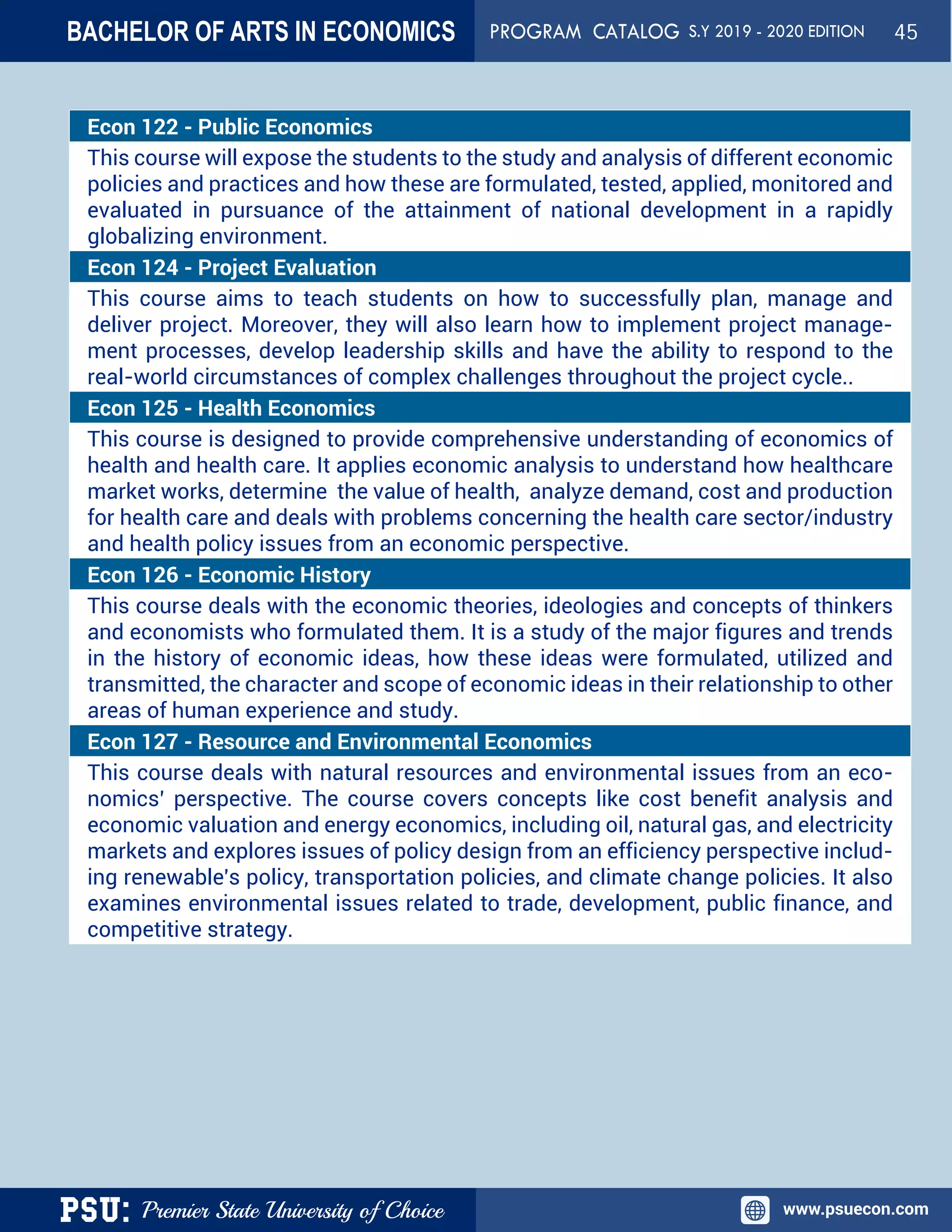 PSU: Premier State University of Choice www.psuecon.com
Econ 122 - Public Economics
This course will expose the students to the study and analysis of different economic
policies and practices and how these are formulated, tested, applied, monitored and
evaluated in pursuance of the attainment of national development in a rapidly
globalizing environment.
Econ 124 - Project Evaluation
This course aims to teach students on how to successfully plan, manage and
deliver project. Moreover, they will also learn how to implement project manage-
ment processes, develop leadership skills and have the ability to respond to the
real-world circumstances of complex challenges throughout the project cycle..
Econ 125 - Health Economics
This course is designed to provide comprehensive understanding of economics of
health and health care. It applies economic analysis to understand how healthcare
market works, determine the value of health, analyze demand, cost and production
for health care and deals with problems concerning the health care sector/industry
and health policy issues from an economic perspective.
Econ 126 - Economic History
This course deals with the economic theories, ideologies and concepts of thinkers
and economists who formulated them. It is a study of the major figures and trends
in the history of economic ideas, how these ideas were formulated, utilized and
transmitted, the character and scope of economic ideas in their relationship to other
areas of human experience and study.
Econ 127 - Resource and Environmental Economics
This course deals with natural resources and environmental issues from an eco-
nomics’ perspective. The course covers concepts like cost benefit analysis and
economic valuation and energy economics, including oil, natural gas, and electricity
markets and explores issues of policy design from an efficiency perspective includ-
ing renewable's policy, transportation policies, and climate change policies. It also
examines environmental issues related to trade, development, public finance, and
competitive strategy.
BACHELOR OF ARTS IN ECONOMICS PROGRAM CATALOG S.Y 2019 - 2020 EDITION 45
 