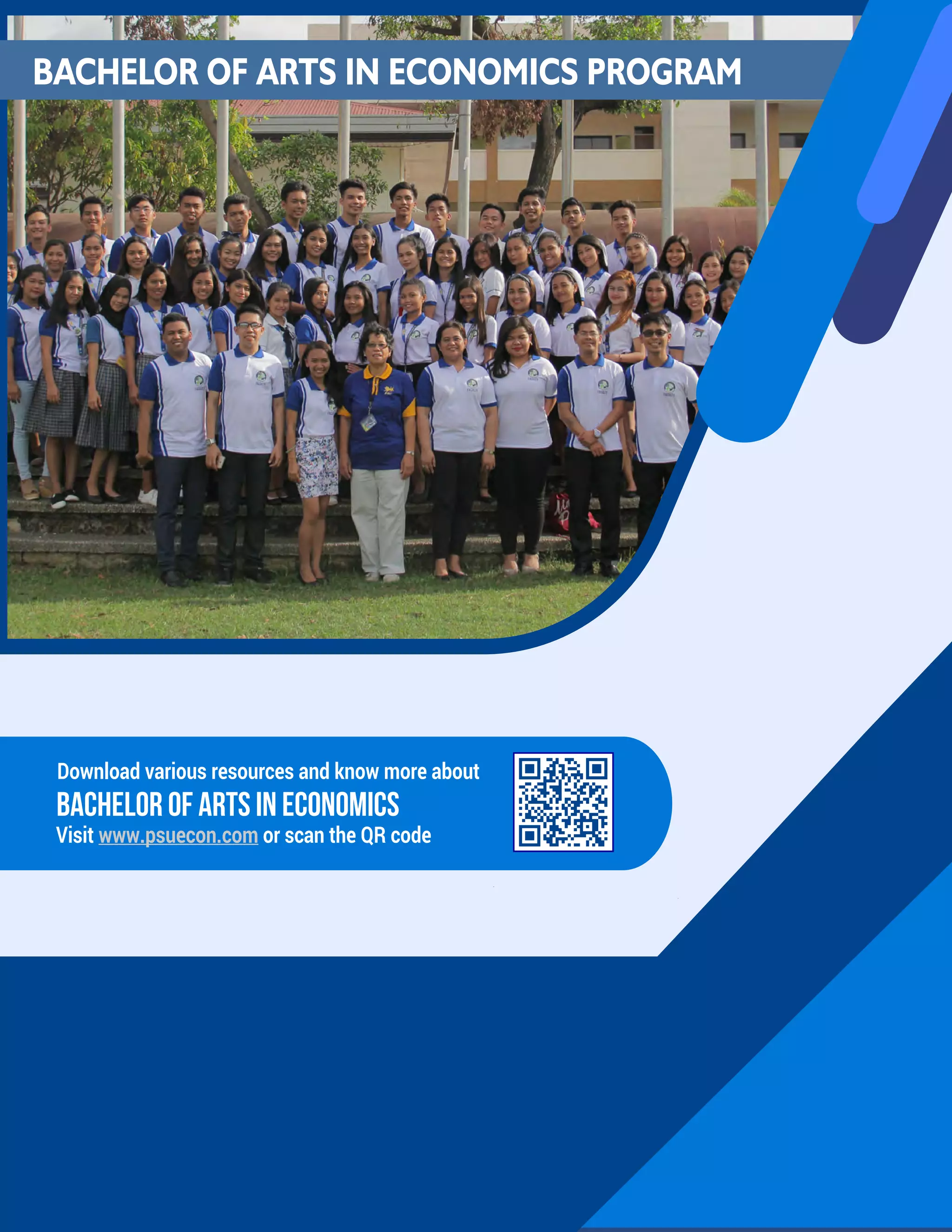 Bachelor of Arts IN ECONOMICS PROGRAM CATALOG S.Y 2019 - 2020 EdiTION
PSU: Premier State University of Choice www.psuecon.com
Download various resources and know more about
Visit www.psuecon.com or scan the QR code
BACHELOR OF ARTS IN ECONOMICS
BACHELOR OF ARTS IN ECONOMICS PROGRAM
 