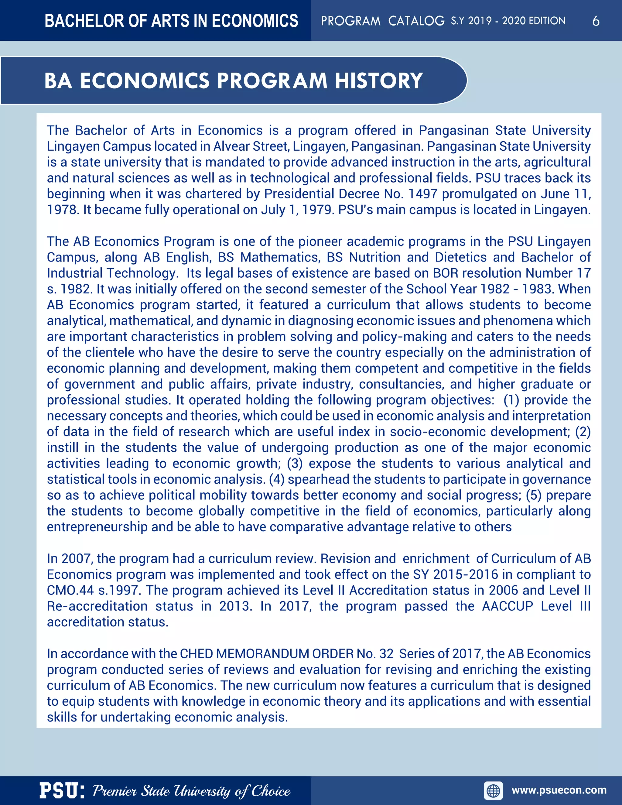 PSU: Premier State University of Choice www.psuecon.com
BA ECONOMICS PROGRAM HISTORY
The Bachelor of Arts in Economics is a program offered in Pangasinan State University
Lingayen Campus located in Alvear Street, Lingayen, Pangasinan. Pangasinan State University
is a state university that is mandated to provide advanced instruction in the arts, agricultural
and natural sciences as well as in technological and professional fields. PSU traces back its
beginning when it was chartered by Presidential Decree No. 1497 promulgated on June 11,
1978. It became fully operational on July 1, 1979. PSU's main campus is located in Lingayen.
The AB Economics Program is one of the pioneer academic programs in the PSU Lingayen
Campus, along AB English, BS Mathematics, BS Nutrition and Dietetics and Bachelor of
Industrial Technology. Its legal bases of existence are based on BOR resolution Number 17
s. 1982. It was initially offered on the second semester of the School Year 1982 - 1983. When
AB Economics program started, it featured a curriculum that allows students to become
analytical, mathematical, and dynamic in diagnosing economic issues and phenomena which
are important characteristics in problem solving and policy-making and caters to the needs
of the clientele who have the desire to serve the country especially on the administration of
economic planning and development, making them competent and competitive in the fields
of government and public affairs, private industry, consultancies, and higher graduate or
professional studies. It operated holding the following program objectives: (1) provide the
necessary concepts and theories, which could be used in economic analysis and interpretation
of data in the field of research which are useful index in socio-economic development; (2)
instill in the students the value of undergoing production as one of the major economic
activities leading to economic growth; (3) expose the students to various analytical and
statistical tools in economic analysis. (4) spearhead the students to participate in governance
so as to achieve political mobility towards better economy and social progress; (5) prepare
the students to become globally competitive in the field of economics, particularly along
entrepreneurship and be able to have comparative advantage relative to others
In 2007, the program had a curriculum review. Revision and enrichment of Curriculum of AB
Economics program was implemented and took effect on the SY 2015-2016 in compliant to
CMO.44 s.1997. The program achieved its Level II Accreditation status in 2006 and Level II
Re-accreditation status in 2013. In 2017, the program passed the AACCUP Level III
accreditation status.
In accordance with the CHED MEMORANDUM ORDER No. 32 Series of 2017, the AB Economics
program conducted series of reviews and evaluation for revising and enriching the existing
curriculum of AB Economics. The new curriculum now features a curriculum that is designed
to equip students with knowledge in economic theory and its applications and with essential
skills for undertaking economic analysis.
BACHELOR OF ARTS IN ECONOMICS PROGRAM CATALOG S.Y 2019 - 2020 EDITION 6
 