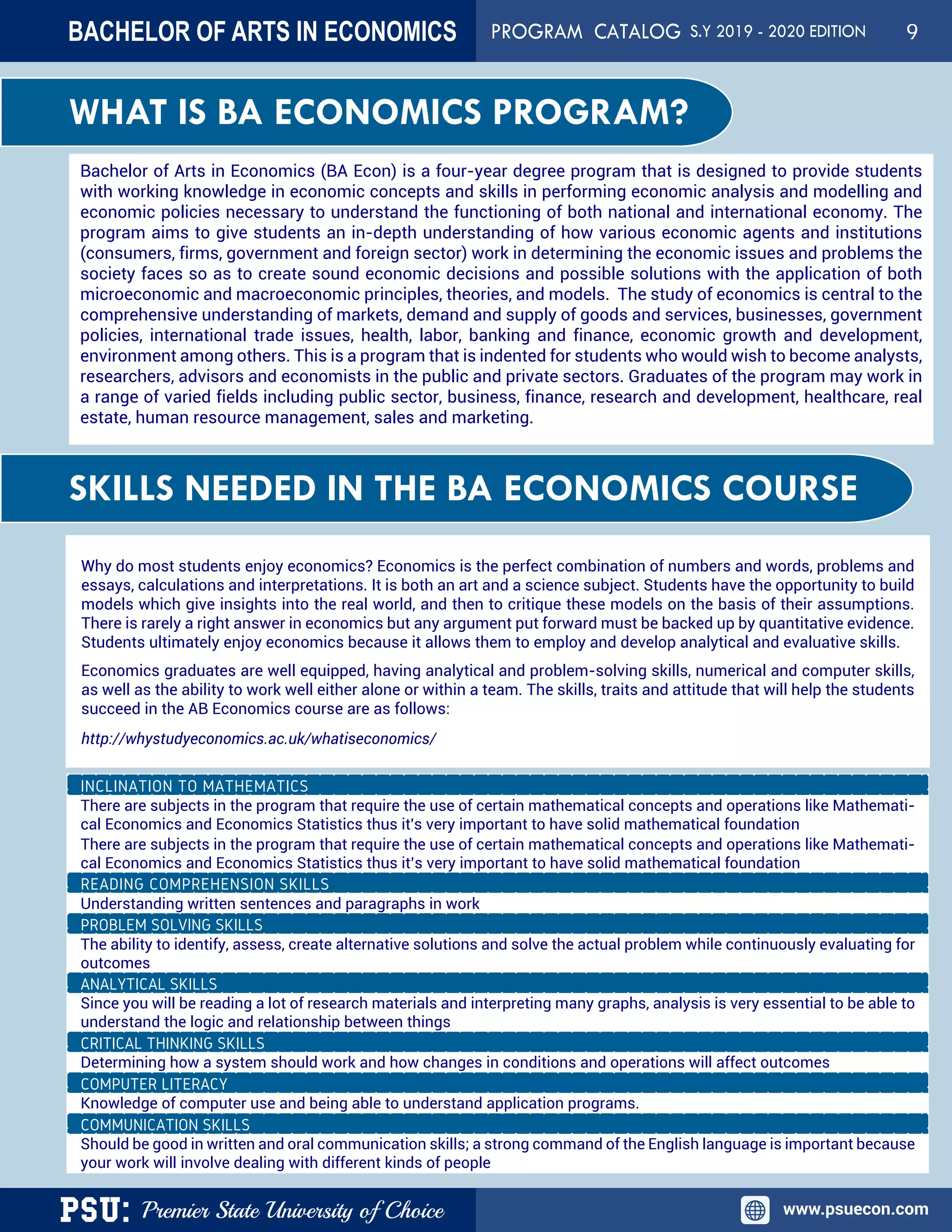 PSU: Premier State University of Choice www.psuecon.com
Bachelor of Arts in Economics (BA Econ) is a four-year degree program that is designed to provide students
with working knowledge in economic concepts and skills in performing economic analysis and modelling and
economic policies necessary to understand the functioning of both national and international economy. The
program aims to give students an in-depth understanding of how various economic agents and institutions
(consumers, firms, government and foreign sector) work in determining the economic issues and problems the
society faces so as to create sound economic decisions and possible solutions with the application of both
microeconomic and macroeconomic principles, theories, and models. The study of economics is central to the
comprehensive understanding of markets, demand and supply of goods and services, businesses, government
policies, international trade issues, health, labor, banking and finance, economic growth and development,
environment among others. This is a program that is indented for students who would wish to become analysts,
researchers, advisors and economists in the public and private sectors. Graduates of the program may work in
a range of varied fields including public sector, business, finance, research and development, healthcare, real
estate, human resource management, sales and marketing.
WHAT IS BA ECONOMICS PROGRAM?
SKILLS NEEDED IN THE BA ECONOMICS COURSE
There are subjects in the program that require the use of certain mathematical concepts and operations like Mathemati-
cal Economics and Economics Statistics thus it's very important to have solid mathematical foundation
There are subjects in the program that require the use of certain mathematical concepts and operations like Mathemati-
cal Economics and Economics Statistics thus it’s very important to have solid mathematical foundation
Understanding written sentences and paragraphs in work
PROBLEM SOLVING SKILLS
The ability to identify, assess, create alternative solutions and solve the actual problem while continuously evaluating for
outcomes
ANALYTICAL SKILLS
Since you will be reading a lot of research materials and interpreting many graphs, analysis is very essential to be able to
understand the logic and relationship between things
CRITICAL THINKING SKILLS
Determining how a system should work and how changes in conditions and operations will affect outcomes
COMPUTER LITERACY
Knowledge of computer use and being able to understand application programs.
COMMUNICATION SKILLS
Should be good in written and oral communication skills; a strong command of the English language is important because
your work will involve dealing with different kinds of people
Why do most students enjoy economics? Economics is the perfect combination of numbers and words, problems and
essays, calculations and interpretations. It is both an art and a science subject. Students have the opportunity to build
models which give insights into the real world, and then to critique these models on the basis of their assumptions.
There is rarely a right answer in economics but any argument put forward must be backed up by quantitative evidence.
Students ultimately enjoy economics because it allows them to employ and develop analytical and evaluative skills.
Economics graduates are well equipped, having analytical and problem-solving skills, numerical and computer skills,
as well as the ability to work well either alone or within a team. The skills, traits and attitude that will help the students
succeed in the AB Economics course are as follows:
http://whystudyeconomics.ac.uk/whatiseconomics/
BACHELOR OF ARTS IN ECONOMICS PROGRAM CATALOG S.Y 2019 - 2020 EDITION 9
 