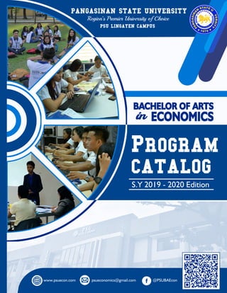 PSU: Premier State University of Choice www.psuecon.com
BACHELOR OF ARTS IN ECONOMICS PROGRAM CATALOG S.Y 2019 - 2020 EDITIONRepublic of the Philippines
BACHELOR OF ARTS
PANGASINAN STATE UNIVERSITY
Region’s Premier University of Choice
PROGRAM
CATALOG
S.Y 2019 - 2020 Edition
PSU LINGAYEN CAMPUS
www.psuecon.com psueconomics@gmail.com @PSUBAEcon
in ECONOMICS
 