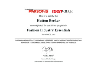 This is to certify that
Hutton Becker
has completed the certificate program in
Fashion Industry Essentials
November 29, 2016
______________________________________________________________________________
UNLOCKING VISUAL STYLE· THINKING LIKE A DESIGNER· UNDERSTANDING FASHION PRODUCTION
WORKING IN FASHION MEDIA· DEVELOPING FASHION MARKETING AND PR SKILLS
Andy Atzert
Parsons School of Design
Vice President for Distributed and Global Education
 