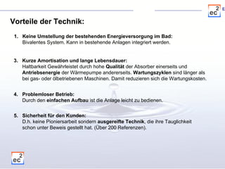 Vorteile der Technik: Keine Umstellung der bestehenden Energieversorgung im Bad: Bivalentes System. Kann in bestehende Anlagen integriert werden.  5. Sicherheit für den Kunden: D.h. keine Pioniersarbeit sondern  ausgereifte Technik , die ihre Tauglichkeit  schon unter Beweis gestellt hat. (Über 200 Referenzen).  3. Kurze Amortisation und lange Lebensdauer: Haltbarkeit Gewährleistet durch hohe  Qualität  der Absorber einerseits und  Antriebsenergie  der Wärmepumpe andererseits.  Wartungszyklen  sind länger als  bei gas- oder ölbetriebenen Maschinen. Damit reduzieren sich die Wartungskosten.  4. Problemloser Betrieb: Durch den  einfachen Aufbau  ist die Anlage leicht zu bedienen.  