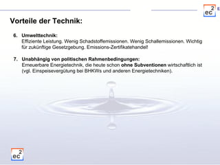 Vorteile der Technik: 6. Umwelttechnik: Effiziente Leistung. Wenig Schadstoffemissionen. Wenig Schallemissionen. Wichtig für zukünftige Gesetzgebung. Emissions-Zertifikatehandel!  7. Unabhängig von politischen Rahmenbedingungen: Erneuerbare Energietechnik, die heute schon  ohne Subventionen  wirtschaftlich ist  (vgl. Einspeisevergütung bei BHKWs und anderen Energietechniken).    