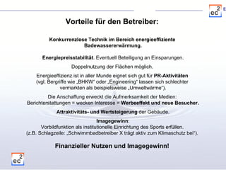 Konkurrenzlose Technik im Bereich energieeffiziente  Badewassererwärmung. Energiepreisstabilität . Eventuell Beteiligung an Einsparungen. Doppelnutzung der Flächen möglich.  Energieeffizienz ist in aller Munde eignet sich gut für  PR-Aktivitäten  (vgl. Bergriffe wie „BHKW“ oder „Engineering“ lassen sich schlechter  vermarkten als beispielsweise „Umweltwärme“). Die Anschaffung erweckt die Aufmerksamkeit der Medien:  Berichterstattungen = wecken Interesse =  Werbeeffekt und neue Besucher. Attraktivitäts- und Wertsteigerung  der Gebäude. Imagegewinn : Vorbildfunktion als institutionelle Einrichtung des Sports erfüllen.  (z.B. Schlagzeile: „Schwimmbadbetreiber X trägt aktiv zum Klimaschutz bei“).  Finanzieller Nutzen und Imagegewinn!  Vorteile für den Betreiber: 
