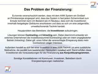 Das Problem der Finanzierung: Es konnte veranschaulicht werden, dass mit dem AWK System ein Großteil an Primärenergie eingespart wird, dass das System in fast jedem Schwimmbad zum  Einsatz kommen kann (im Bestand wie im Neubau), dass sich die Investitionen  innerhalb festgelegter Zeiträume amortisieren und dass es sich um eine zeitgemäße, umweltschonende Technik handelt.   Hauptproblem das Betreibers: die  Investitionen  aufzubringen . Lösungen können  Contracting  und  Intracting  sein. Dabei übernimmt entweder ein  externes Unternehmen die Investitionssumme (Contracting) oder ein intern angegliederter  Betrieb (Intracting). Dabei gilt: umso höher die veranschlagte Einsparung desto mehr  Contractoren zeigen Interesse.  Außerdem handelt es sich bei einer Investition in eine AWK-Technik um eine zusätzliche Maßnahme, die parallel zum bestehenden Heizsystem installiert wird. Damit erfüllen diese Investitionen die Voraussetzungen für die Finanzierung  aus Konjunkturprogrammen. Sonstige Konstellationen mit Kommunen, Investoren, Betreibern durch  Energieeinsparungen realisierbar. 
