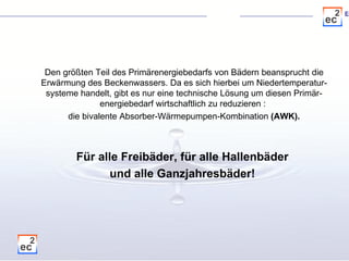 Den größten Teil des Primärenergiebedarfs von Bädern beansprucht die Erwärmung des Beckenwassers. Da es sich hierbei um Niedertemperatur-systeme handelt, gibt es nur eine technische Lösung um diesen Primär-energiebedarf wirtschaftlich zu reduzieren :  die bivalente Absorber-Wärmepumpen-Kombination  (AWK). Für alle Freibäder, für alle Hallenbäder  und alle Ganzjahresbäder!   