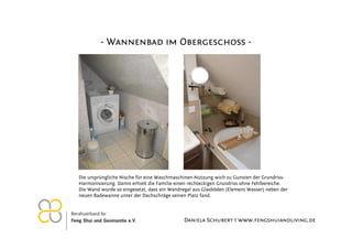- Wannenbad im Obergeschoss -




Die ursprüngliche Nische für eine Waschmaschinen-Nutzung wich zu Gunsten der Grundriss-
Harmonisierung. Damit erhielt die Familie einen rechteckigen Grundriss ohne Fehlbereiche.
Die Wand wurde so eingesetzt, dass ein Wandregal aus Glasböden (Element Wasser) neben der
neuen Badewanne unter der Dachschräge seinen Platz fand.



                                            Daniela Schubert I www.fengshuiandliving.de
 