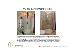 - Wannenbad im Obergeschoss -




An der gegenüberliegenden Wand wich die alte Badewanne für die Neupositionierung der
Toilette. So verschwand diese aus dem Blickfeld beim Betreten des Badezimmers. Die Dusche
wurde neu angelegt und erhielt eine Sitzbank (gut für Kleinkinder, aber auch altersgerecht und
positiv für den Wiederverkaufswert des EFH). Der Wunsch war „Barrierefreiheit“, aber durch
das Abflussgefälle war die minimale Eingangsstufe in die neue Dusche nicht zu vermeiden.



                                               Daniela Schubert I www.fengshuiandliving.de
 