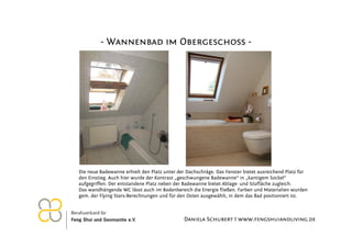 - Wannenbad im Obergeschoss -




Die neue Badewanne erhielt den Platz unter der Dachschräge. Das Fenster bietet ausreichend Platz für
den Einstieg. Auch hier wurde der Kontrast „geschwungene Badewanne“ in „kantigem Sockel“
aufgegriffen. Der entstandene Platz neben der Badewanne bietet Ablage- und Sitzfläche zugleich.
Das wandhängende WC lässt auch im Bodenbereich die Energie fließen. Farben und Materialien wurden
gem. der Flying Stars-Berechnungen und für den Osten ausgewählt, in dem das Bad positioniert ist.



                                              Daniela Schubert I www.fengshuiandliving.de
 