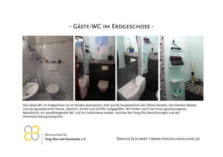 - Gäste-WC im Erdgeschoss -




Das Gäste-WC im Erdgeschoss ist im Norden positioniert. Hier wurde hauptsächlich das Thema Norden, das Element Wasser
und das gestalterische Thema „Maritim, Surfen und Schiffe“ aufgegriffen. Wir finden auch hier einen geschwungenen
Waschtisch, ein wandhängendes WC und ein Farbschema wieder, welches den Feng Shui Berechnungen und der
Himmelsrichtung entspricht.




                                                               Daniela Schubert I www.fengshuiandliving.de
 