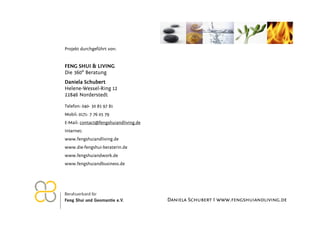 Projekt durchgeführt von:


FENG SHUI & LIVING
Die 360° Beratung
Daniela Schubert
Helene-Wessel-Ring 12
22846 Norderstedt

Telefon: 040- 30 85 97 81
Mobil: 0171- 7 76 05 79
E-Mail: contact@fengshuiandliving.de
Internet:
www.fengshuiandliving.de
www.die-fengshui-beraterin.de
www.fengshuiandwork.de
www.fengshuiandbusiness.de




                                       Daniela Schubert I www.fengshuiandliving.de
 