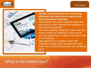 • identify which students are not learning
effectively and intervene to improve the
their educational trajectory
• help students find which academic paths are
best suited to their interests and capitalize on
their individual strength
• map their academic progress in near-real time,
without waiting for midterms or final exams,
and can inspire them to take a more active role
in their learning
• Data gleaned from analytics might help
institutions design better courses and make
better use of learning resources such as faculty
talent
What is the bottom line?
Technology
 