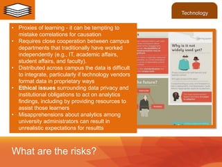 • Proxies of learning - it can be tempting to
mistake correlations for causation
• Requires close cooperation between campus
departments that traditionally have worked
independently (e.g., IT, academic affairs,
student affairs, and faculty).
• Distributed across campus the data is difficult
to integrate, particularly if technology vendors
format data in proprietary ways
• Ethical issues surrounding data privacy and
institutional obligations to act on analytics
findings, including by providing resources to
assist those learners
• Misapprehensions about analytics among
university administrators can result in
unrealistic expectations for resultts
What are the risks?
Technology
 