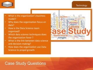 • What is the organization’s business
model?
• Why does the organization focus on
data?
• How is the Data Science team
organized?
• Which data science techniques does
the organization favor ?
• What is the link between data science
and decision making?
• How does the organization use Data
Science to propel growth
Case Study Questions
Technology
 