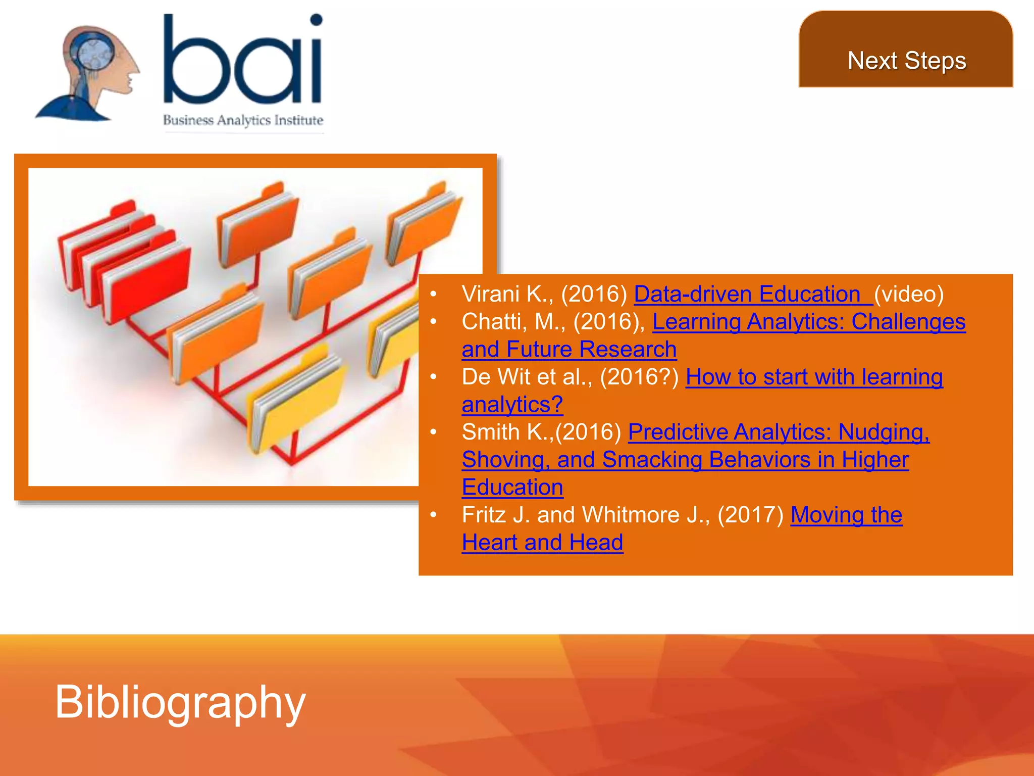 • Virani K., (2016) Data-driven Education (video)
• Chatti, M., (2016), Learning Analytics: Challenges
and Future Research
• De Wit et al., (2016?) How to start with learning
analytics?
• Smith K.,(2016) Predictive Analytics: Nudging,
Shoving, and Smacking Behaviors in Higher
Education
• Fritz J. and Whitmore J., (2017) Moving the
Heart and Head
Bibliography
Next Steps
 