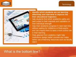 • identify which students are not learning
effectively and intervene to improve the
their educational trajectory
• help students find which academic paths are
best suited to their interests and capitalize on
their individual strength
• map their academic progress in near-real time,
without waiting for midterms or final exams,
and can inspire them to take a more active role
in their learning
• Data gleaned from analytics might help
institutions design better courses and make
better use of learning resources such as faculty
talent
What is the bottom line?
Technology
 