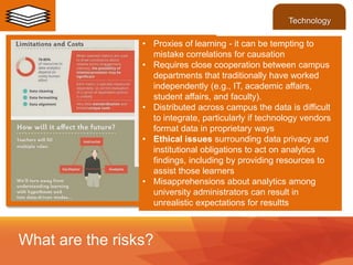 • Proxies of learning - it can be tempting to
mistake correlations for causation
• Requires close cooperation between campus
departments that traditionally have worked
independently (e.g., IT, academic affairs,
student affairs, and faculty).
• Distributed across campus the data is difficult
to integrate, particularly if technology vendors
format data in proprietary ways
• Ethical issues surrounding data privacy and
institutional obligations to act on analytics
findings, including by providing resources to
assist those learners
• Misapprehensions about analytics among
university administrators can result in
unrealistic expectations for resultts
What are the risks?
Technology
 