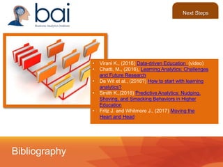 • Virani K., (2016) Data-driven Education (video)
• Chatti, M., (2016), Learning Analytics: Challenges
and Future Research
• De Wit et al., (2016?) How to start with learning
analytics?
• Smith K.,(2016) Predictive Analytics: Nudging,
Shoving, and Smacking Behaviors in Higher
Education
• Fritz J. and Whitmore J., (2017) Moving the
Heart and Head
Bibliography
Next Steps
 
