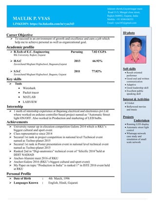 Career Objective
 To succeed in an environment of growth and excellence and earn a job which
help me to achieve personal as well as organizational goal.
Academic profile
 B.Tech of E.C. Engineering Pursuing 7.02 CGPA
RK.University, Rajkot, Gujarat
 H.S.C 2013 66.92%
Zaverchand Meghani Highschool, Bagasara,Gujarat
 S.S.C 2011 77.02%
Zaverchand Meghani Highschool ,Bagasra, Gujarat
Key skills
 Tools
 Wireshark
 Packet tracer
 MATLAB
 LABVIEW
Internship
 1 moth of internship experience at Bajarang electrical and electronics pvt.Ltd
where worked on arduino controller based project named as “Automatic Street
light ON/OFF. Also worked in Production and marketing of LED bulbs.
Achievements
 University runner up in elocution competition Galore 2014 which is RKU’s
biggest cultural and sport event.
 Class representative since 2014
 Secured 1st rank in project competition in national level Technical event
named as Techno-planet 2015
 Secured 1st rank in Poster presentation event in national level technical event
named as Techno-planet 2015
 Ranked 2nd in “Digi-anatronics” technical event of “felicific 2016”held at
DDIT NADIAD
 Anchor-Alumini meet 2016 of RKU
 Anchor-Galore 2016 (RKU’s biggest cultural and sport event)
 My Paper on topic “Production in India” is ranked 1st
in ISTE 2016 event held
at RKU
Personal Profile
 Date of Birth : 4th March, 1996
 Languages Known : English, Hindi, Gujarati
Jalaram chowk,Gayatrinagar main
Road 11/3, Mangal close street,
Rajkot-360002, Gujarat, India
Mobile: +91 8306106555
Email: vyas343@gmail.com
MAULIK P. VYAS
LINKEDIN: https://in.linkedin.com/in/vyas343
ID photo
Soft skills
 Result oriented
performer
 Good oral and written
communication
 Adaptive
 Good leadership skill
 Excellent public
speaking skill
Interest & Activities
 Cricket
 Bollywood movies
and music
Projects
Undertaken
 Running LED display
 Automatic street light
control
 Whatsapp network
case study and
simulation of small
scale network
 