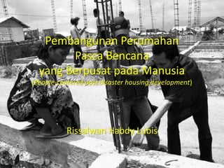 Pembangunan Perumahan
Pasca Bencana
yang Berpusat pada Manusia
(People-centered post disaster housing development)
Rissalwan Habdy Lubis
 