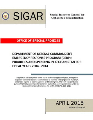 ® SIGAR Special Inspector General for
Afghanistan Reconstruction
OFFICE OF SPECIAL PROJECTS
DEPARTMENT OF DEFENSE COMMANDER'S
EMERGENCY RESPONSE PROGRAM {CERP):
PRIORITIES AND SPENDING IN AFGHANISTAN FOR
FISCAL YEARS 2004 - 2014
This product was completed under SIGAR's Office of Special Projects. the Special
Inspector General's response team created to examine emerging issues in prompt.
actionable reports to federal agencies and the Congress. The work was conducted
pursuant to the Special Inspector General's authorities and responsibilities under the
National Defense Authorization Act for FY 2008 (P.L. 110-181).
APRIL 2015
SIGAR-15-49-SP
 