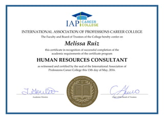 INTERNATIONAL ASSOCIATION OF PROFESSIONS CAREER COLLEGE
The Faculty and Board of Trustees of the College hereby confer on
Melissa Ruiz
this certificate in recognition of successful completion of the
academic requirements of the certificate program
HUMAN RESOURCES CONSULTANT
as witnessed and certified by the seal of the International Association of
Professions Career College this 13th day of May, 2016.
 
