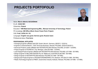 Name: Marcin (Martin) SZCZEŚNIAK
D.o.B.: 29.08.1961
Citizenship: Poland
Education: 1986 Materials Engineering MSc., Warsaw University of Technology, Poland
PC knowledge: MS Office (Word, Excel, Power Point, Project)
CAD: ProE, CATIA V4 / V5,
Languages: English very good, German good, Russian basic
Professional status: Free lance
PROFESSIONAL AFFILIATES:
• Packaging Engineer affiliated with EDF GmbH, Munich, Germany, (06/2011- 12/2014);
• Engineer at General Electric – EDC Oil & Gas Business, Warsaw, POLAND, (03/2010-05/2011)
• Advanced Projects Leader affiliated with RÜCKER-POLSKA Warsaw, POLAND, (01/2001- 12/2009);
• Project Engineer at FAURECIA, Troy, Michigan, USA (05/1999 - 12/2000);
• Lead Design/Project Engineer affiliated with RÜCKER-POLSKA Warsaw, POLAND, (07/1996 - 05/1999);
• Design Engineer at MILLARD DESIGN Pty Ltd. Melbourne, AUSTRALIA (06/1995 - 06/1996);
• Design Engineer at RÜCKER-POLSKA Warsaw, POLAND (01/1995 - 06/1995);
• Design/Lead Project Engineer at RÜCKER ENGINEERING LTD, Dearborn, MI USA (01/1989 - 06/1994);
• Plastic Technology Engineer at PIMOT, (Automotive Industry Institute), Warsaw, POLAND (10/1986 - 12/1988);
PROJECTS PORTOFOLIO
 