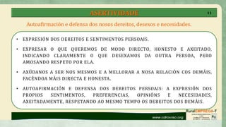 ASERTIVIDADE
• EXPRESIÓN DOS DEREITOS E SENTIMENTOS PERSOAIS.
• EXPRESAR O QUE QUEREMOS DE MODO DIRECTO, HONESTO E AXEITADO,
INDICANDO CLARAMENTE O QUE DESEXAMOS DA OUTRA PERSOA, PERO
AMOSANDO RESPETO POR ELA.
• AXÚDANOS A SER NOS MESMOS E A MELLORAR A NOSA RELACIÓN COS DEMÁIS,
FACÉNDOA MÁIS DIRECTA E HONESTA.
• AUTOAFIRMACIÓN E DEFENSA DOS DEREITOS PERSOAIS: A EXPRESIÓN DOS
PROPIOS SENTIMENTOS, PREFERENCIAS, OPINIÓNS E NECESIDADES,
AXEITADAMENTE, RESPETANDO AO MESMO TEMPO OS DEREITOS DOS DEMÁIS.
Autoafirmación e defensa dos nosos dereitos, desexos e necesidades.
11
 