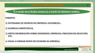 AUTOCANDIDATURA 22
PERMITE:
 ENTERARSE DE OFERTAS DE EMPREGO «INVISIBLES».
 ELIMINAS COMPETENCIA.
 OBTES INFORMACIÓN SOBRE ENDEREZOS, EMPRESAS, PROCESOS DE SELECCIÓN,
ETC.
 PASAS A FORMAR PARTE DO FICHEIRO DA EMPRESA.
 