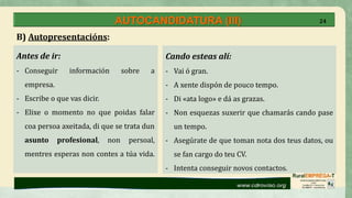 AUTOCANDIDATURA (III)
Antes de ir:
- Conseguir información sobre a
empresa.
- Escribe o que vas dicir.
- Elixe o momento no que poidas falar
coa persoa axeitada, di que se trata dun
asunto profesional, non persoal,
mentres esperas non contes a túa vida.
Cando esteas alí:
- Vai ó gran.
- A xente dispón de pouco tempo.
- Di «ata logo» e dá as grazas.
- Non esquezas suxerir que chamarás cando pase
un tempo.
- Asegúrate de que toman nota dos teus datos, ou
se fan cargo do teu CV.
- Intenta conseguir novos contactos.
B) Autopresentacións:
24
 
