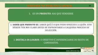 VENDERSE NO MERCADO LABORAL
2. SABER QUE PRODUTO ES: SABER QUÉ É O QUE PODO OFRECER E A QUÉN. ISTO
DÉBESE TER MOI CLARO ANTES DE ENFRONTARSE A CALQUERA PROCESO DE
SELECCIÓN.
1. ES UN PRODUTO: HAI QUE VENDERSE
3. DESTACA OS LOGROS: O OBXETIVO É DIFERENCIARSE DO RESTO DE
CANDIDATOS.
26
 