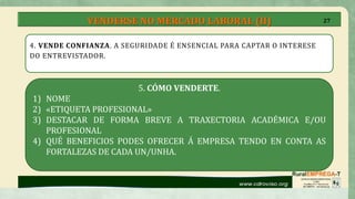 VENDERSE NO MERCADO LABORAL (II)
4. VENDE CONFIANZA. A SEGURIDADE É ENSENCIAL PARA CAPTAR O INTERESE
DO ENTREVISTADOR.
5. CÓMO VENDERTE.
1) NOME
2) «ETIQUETA PROFESIONAL»
3) DESTACAR DE FORMA BREVE A TRAXECTORIA ACADÉMICA E/OU
PROFESIONAL
4) QUÉ BENEFICIOS PODES OFRECER Á EMPRESA TENDO EN CONTA AS
FORTALEZAS DE CADA UN/UNHA.
27
 
