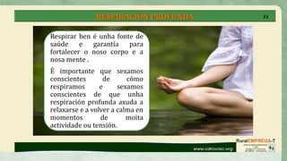 RESPIRACIÓN PROFUNDA
Respirar ben é unha fonte de
saúde e garantía para
fortalecer o noso corpo e a
nosa mente .
É importante que sexamos
conscientes de cómo
respiramos e sexamos
conscientes de que unha
respiración profunda axuda a
relaxarse e a volver a calma en
momentos de moita
actividade ou tensión.
31
 