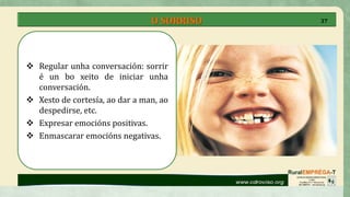 O SORRISO
 Regular unha conversación: sorrir
é un bo xeito de iniciar unha
conversación.
 Xesto de cortesía, ao dar a man, ao
despedirse, etc.
 Expresar emocións positivas.
 Enmascarar emocións negativas.
37
 