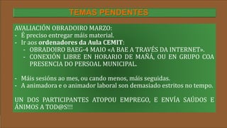 Título
AVALIACIÓN OBRADOIRO MARZO:
- É preciso entregar máis material.
- Ir aos ordenadores da Aula CEMIT:
- OBRADOIRO BAEG-4 MAIO «A BAE A TRAVÉS DA INTERNET».
- CONEXIÓN LIBRE EN HORARIO DE MAÑÁ, OU EN GRUPO COA
PRESENCIA DO PERSOAL MUNICIPAL.
- Máis sesións ao mes, ou cando menos, máis seguidas.
- A animadora e o animador laboral son demasiado estritos no tempo.
UN DOS PARTICIPANTES ATOPOU EMPREGO, E ENVÍA SAÚDOS E
ÁNIMOS A TOD@S!!!
TEMAS PENDENTES
 