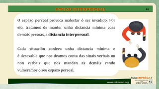 ESPAZO INTERPERSOAL
O espazo persoal provoca malestar ó ser invadido. Por
elo, tratamos de manter unha distancia mínima coas
demáis persoas, a distancia interpersoal.
Cada situación conleva unha distancia mínima e
é desexable que nos deamos conta das sinais verbais ou
non verbais que nos mandan as demáis cando
vulneramos o seu espazo persoal.
40
 