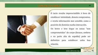 CONTACTO FÍSICO
O tacto resulta imprescindible á hora de
establecer intimidade, denota compromiso,
e revela información moi sensible, como a
posición de dominio nunha interacción.
Un breve e leve toque en zonas “non
comprometidas” do corpo (brazos, ombros
e na parte alta da espalda) pode ser
definitivo para establecer unha boa
relación.
41
 