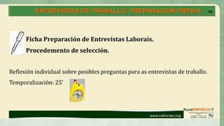 44
Ficha Preparación de Entrevistas Laborais.
Procedemento de selección.
Reflexión individual sobre posibles preguntas para as entrevistas de traballo.
Temporalización: 25’
ENTREVISTAS DE TRABALLO. PREPARACIÓN PREVIA 44
 