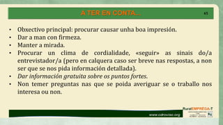 A TER EN CONTA... 45
• Obxectivo principal: procurar causar unha boa impresión.
• Dar a man con firmeza.
• Manter a mirada.
• Procurar un clima de cordialidade, «seguir» as sinais do/a
entrevistador/a (pero en calquera caso ser breve nas respostas, a non
ser que se nos pida información detallada).
• Dar información gratuita sobre os puntos fortes.
• Non temer preguntas nas que se poida averiguar se o traballo nos
interesa ou non.
 