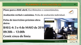 PLANNING E AVALIACIÓN (II)
Plans para a BAE abril. Escribímolos e comentámolos.
Avaliación verbal e anónima. Ficha de avaliación individual.
Ficha de inscricións próximo obra-
doiro:
BAEG-4: 3 e 4 de MAIOde 2016
09:30h – 13:00h
Cemit xinzo de limia
ISTO QUE FACEMOS É
PENSANDO EN VÓS:
DE, CON E PARA VÓS!
49
 